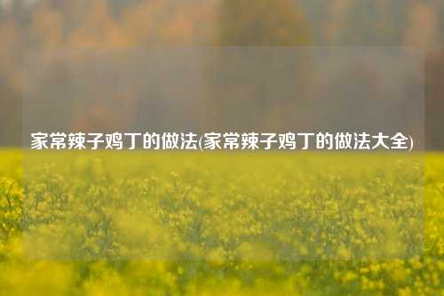 家常辣子鸡丁的做法(家常辣子鸡丁的做法大全)