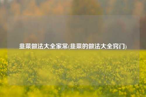 韭菜做法大全家常(韭菜的做法大全窍门)