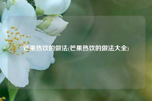 芒果热饮的做法(芒果热饮的做法大全)