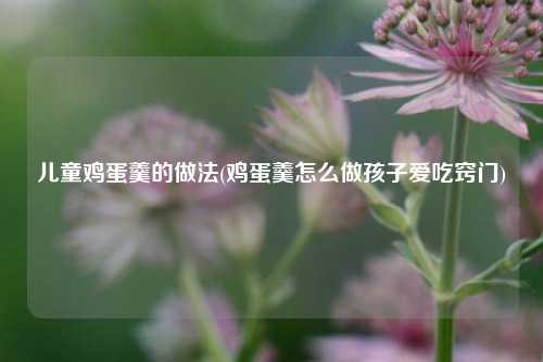 儿童鸡蛋羹的做法(鸡蛋羹怎么做孩子爱吃窍门)